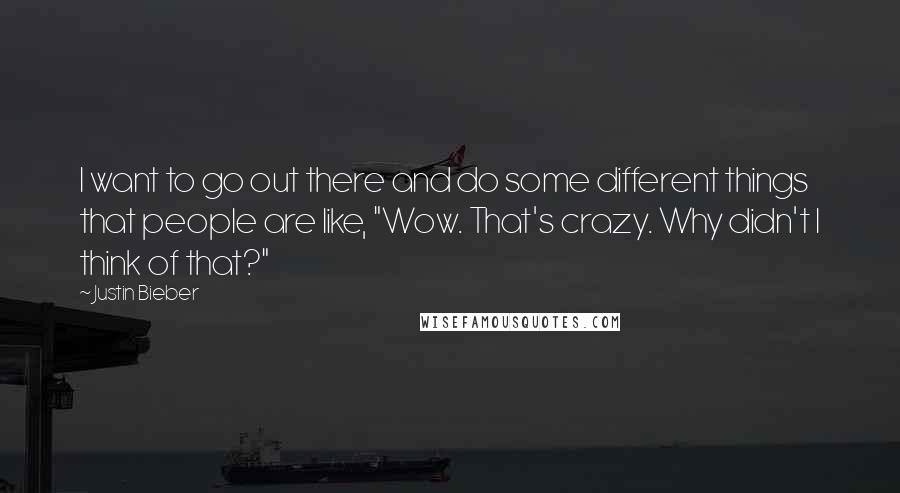 Justin Bieber Quotes: I want to go out there and do some different things that people are like, "Wow. That's crazy. Why didn't I think of that?"