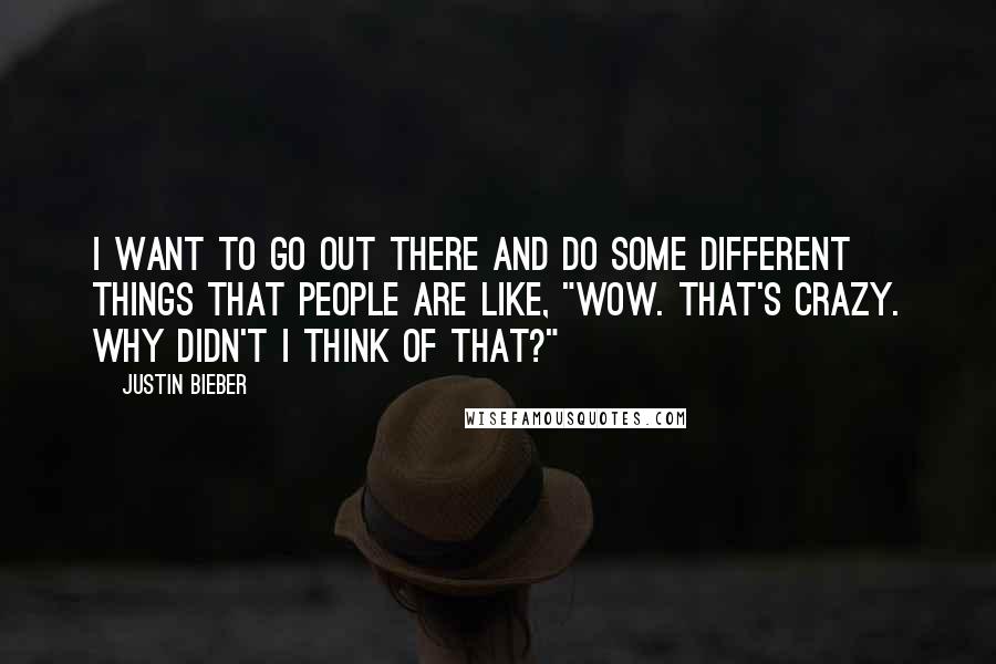 Justin Bieber Quotes: I want to go out there and do some different things that people are like, "Wow. That's crazy. Why didn't I think of that?"