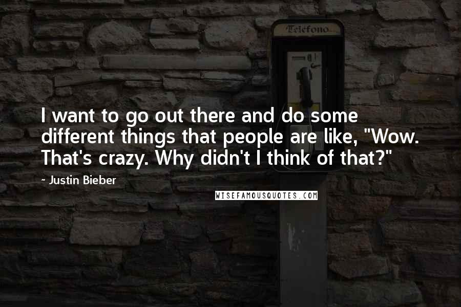 Justin Bieber Quotes: I want to go out there and do some different things that people are like, "Wow. That's crazy. Why didn't I think of that?"