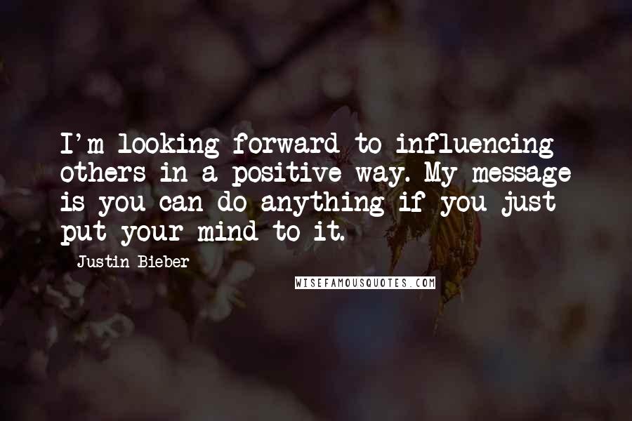 Justin Bieber Quotes: I'm looking forward to influencing others in a positive way. My message is you can do anything if you just put your mind to it.