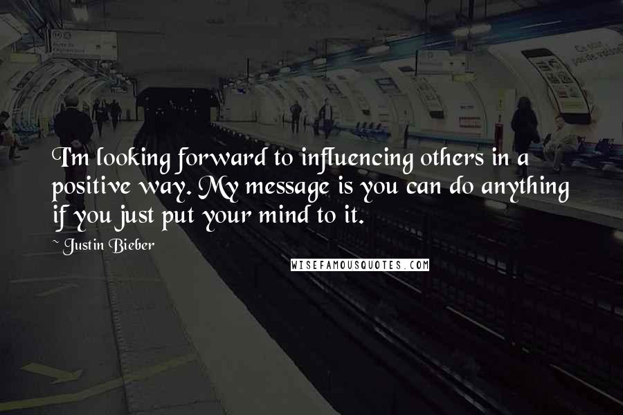 Justin Bieber Quotes: I'm looking forward to influencing others in a positive way. My message is you can do anything if you just put your mind to it.