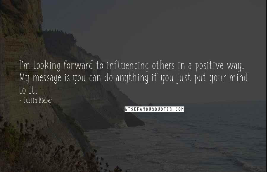 Justin Bieber Quotes: I'm looking forward to influencing others in a positive way. My message is you can do anything if you just put your mind to it.