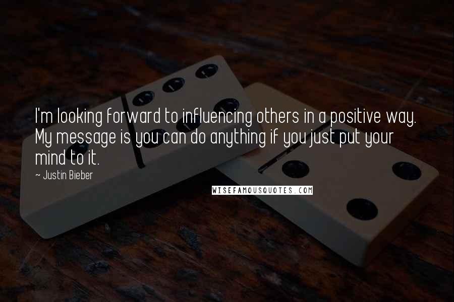 Justin Bieber Quotes: I'm looking forward to influencing others in a positive way. My message is you can do anything if you just put your mind to it.