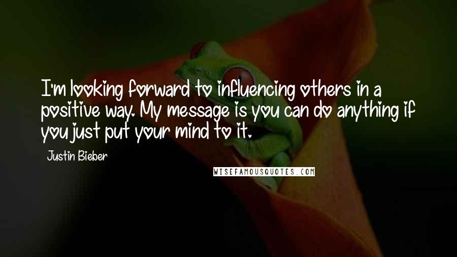 Justin Bieber Quotes: I'm looking forward to influencing others in a positive way. My message is you can do anything if you just put your mind to it.