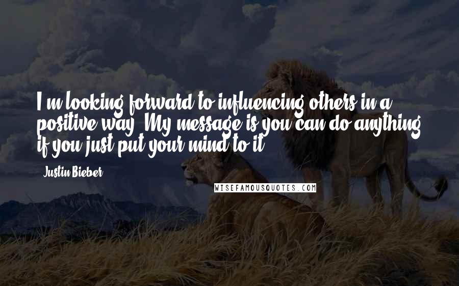 Justin Bieber Quotes: I'm looking forward to influencing others in a positive way. My message is you can do anything if you just put your mind to it.