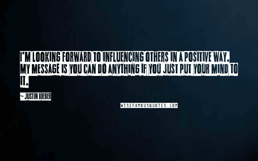 Justin Bieber Quotes: I'm looking forward to influencing others in a positive way. My message is you can do anything if you just put your mind to it.