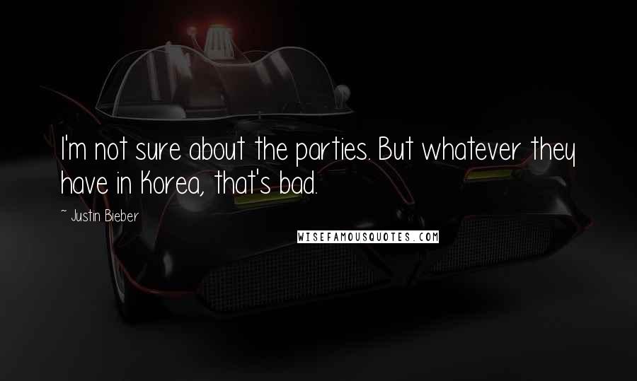 Justin Bieber Quotes: I'm not sure about the parties. But whatever they have in Korea, that's bad.