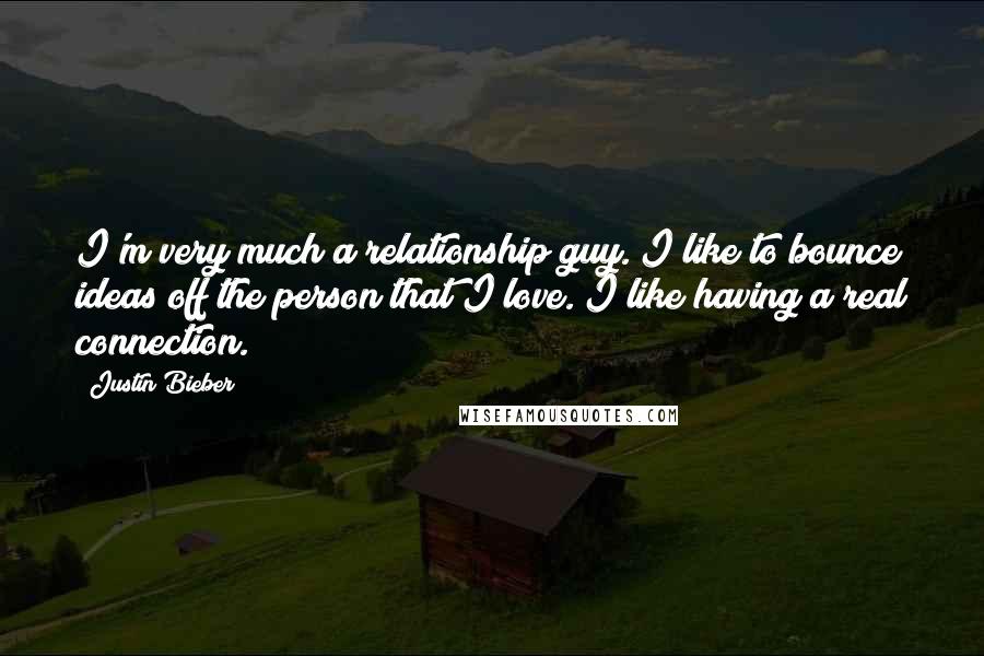 Justin Bieber Quotes: I'm very much a relationship guy. I like to bounce ideas off the person that I love. I like having a real connection.