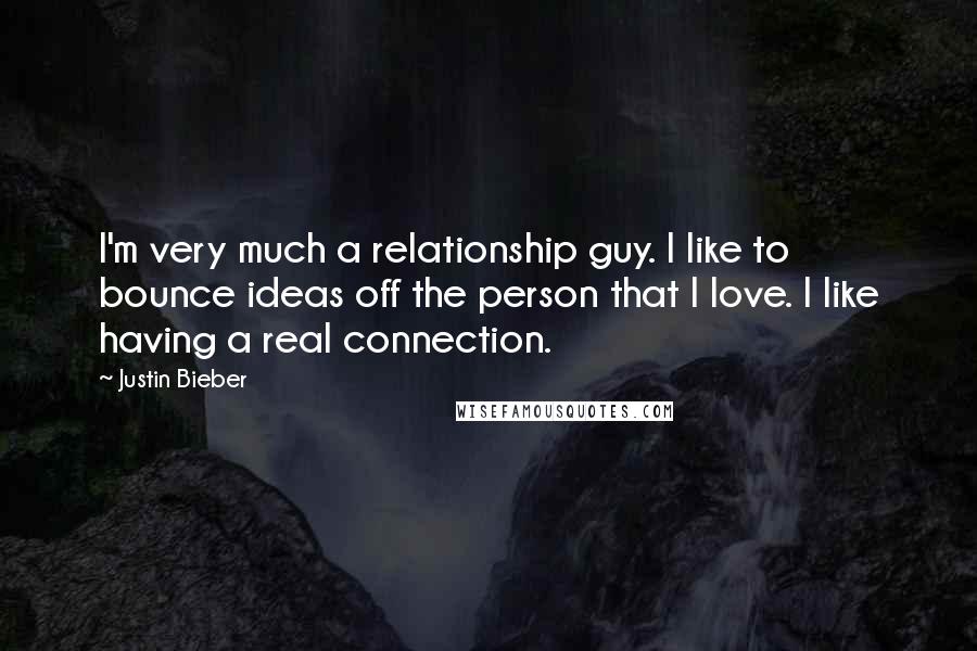 Justin Bieber Quotes: I'm very much a relationship guy. I like to bounce ideas off the person that I love. I like having a real connection.