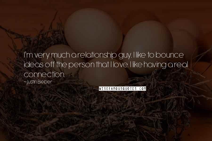 Justin Bieber Quotes: I'm very much a relationship guy. I like to bounce ideas off the person that I love. I like having a real connection.