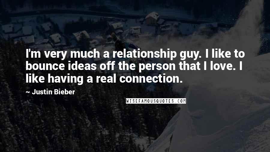 Justin Bieber Quotes: I'm very much a relationship guy. I like to bounce ideas off the person that I love. I like having a real connection.