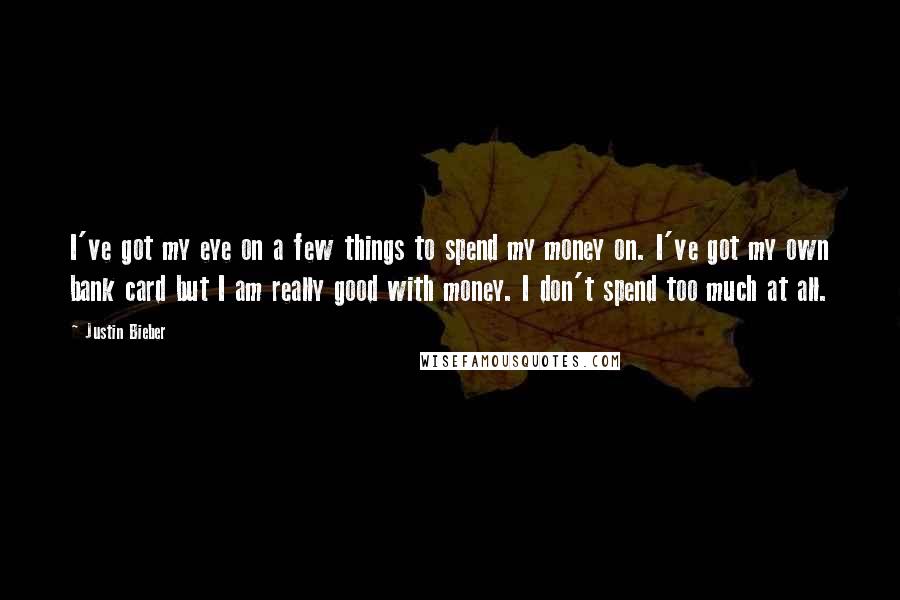 Justin Bieber Quotes: I've got my eye on a few things to spend my money on. I've got my own bank card but I am really good with money. I don't spend too much at all.
