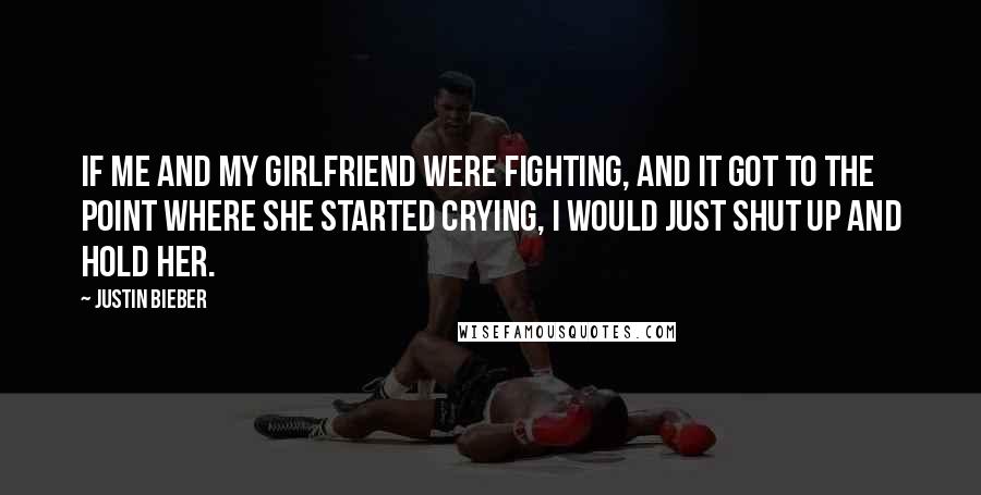 Justin Bieber Quotes: If me and my girlfriend were fighting, and it got to the point where she started crying, I would just shut up and hold her.