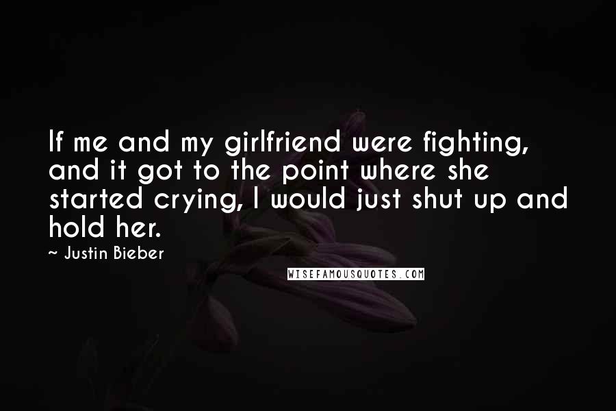 Justin Bieber Quotes: If me and my girlfriend were fighting, and it got to the point where she started crying, I would just shut up and hold her.