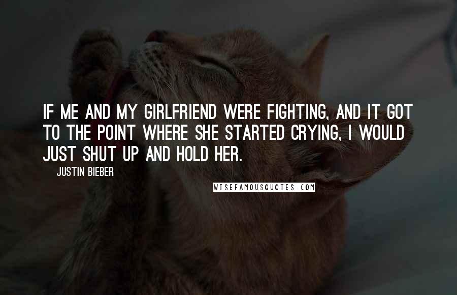 Justin Bieber Quotes: If me and my girlfriend were fighting, and it got to the point where she started crying, I would just shut up and hold her.