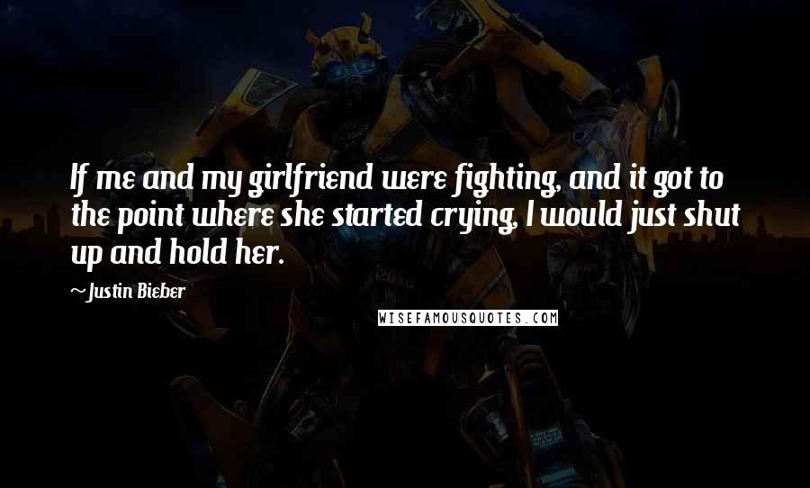 Justin Bieber Quotes: If me and my girlfriend were fighting, and it got to the point where she started crying, I would just shut up and hold her.