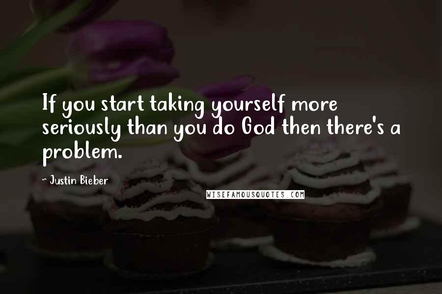 Justin Bieber Quotes: If you start taking yourself more seriously than you do God then there's a problem.