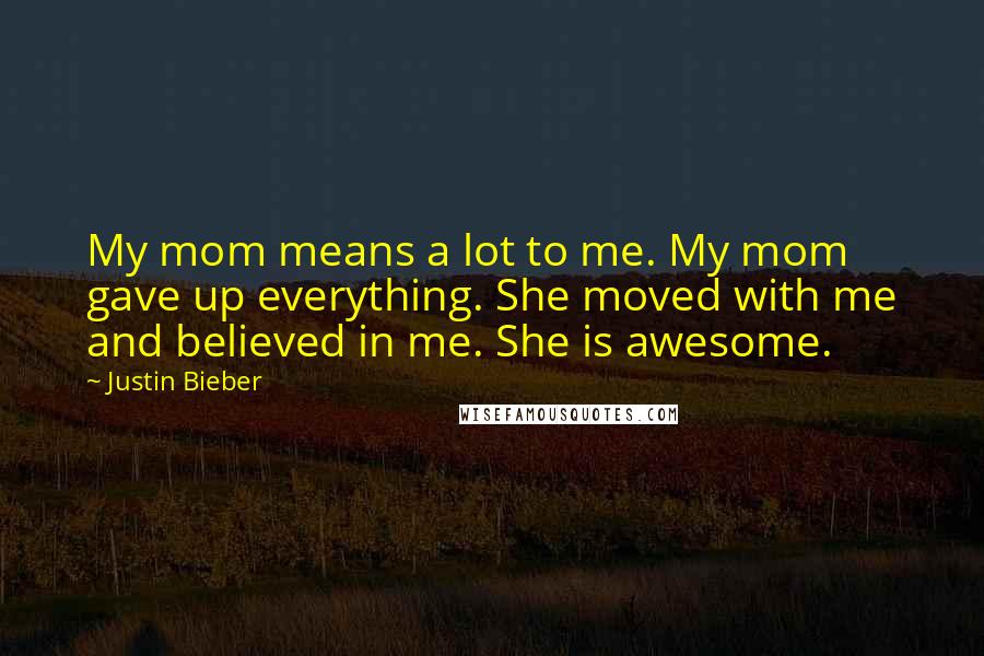 Justin Bieber Quotes: My mom means a lot to me. My mom gave up everything. She moved with me and believed in me. She is awesome.