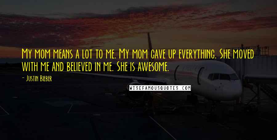 Justin Bieber Quotes: My mom means a lot to me. My mom gave up everything. She moved with me and believed in me. She is awesome.