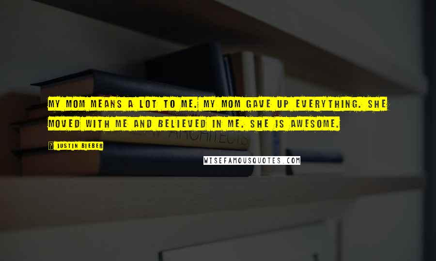 Justin Bieber Quotes: My mom means a lot to me. My mom gave up everything. She moved with me and believed in me. She is awesome.