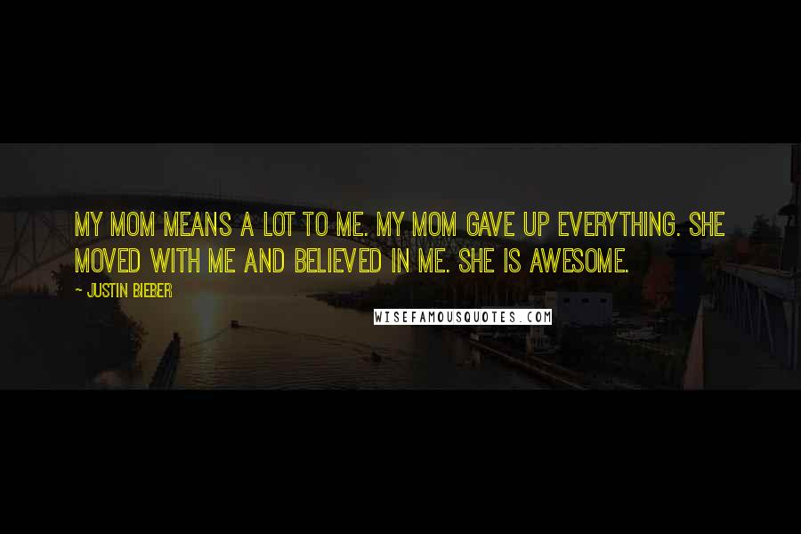 Justin Bieber Quotes: My mom means a lot to me. My mom gave up everything. She moved with me and believed in me. She is awesome.