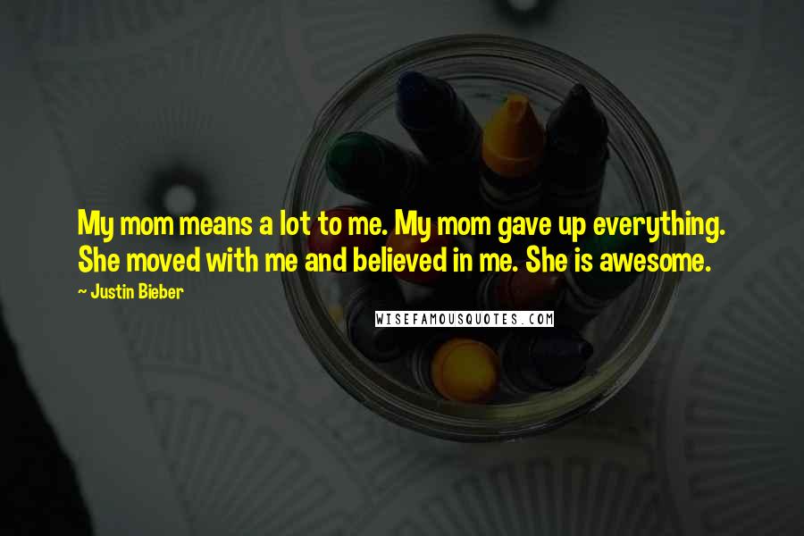 Justin Bieber Quotes: My mom means a lot to me. My mom gave up everything. She moved with me and believed in me. She is awesome.