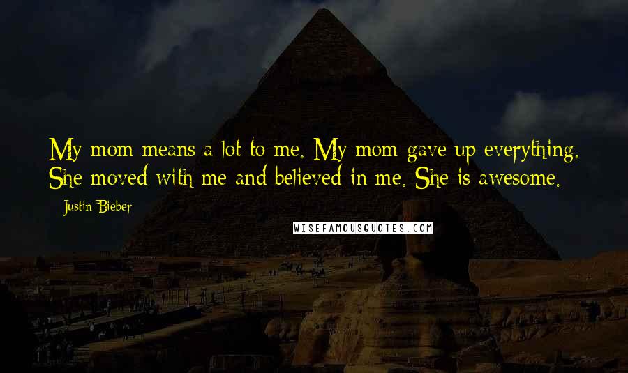 Justin Bieber Quotes: My mom means a lot to me. My mom gave up everything. She moved with me and believed in me. She is awesome.