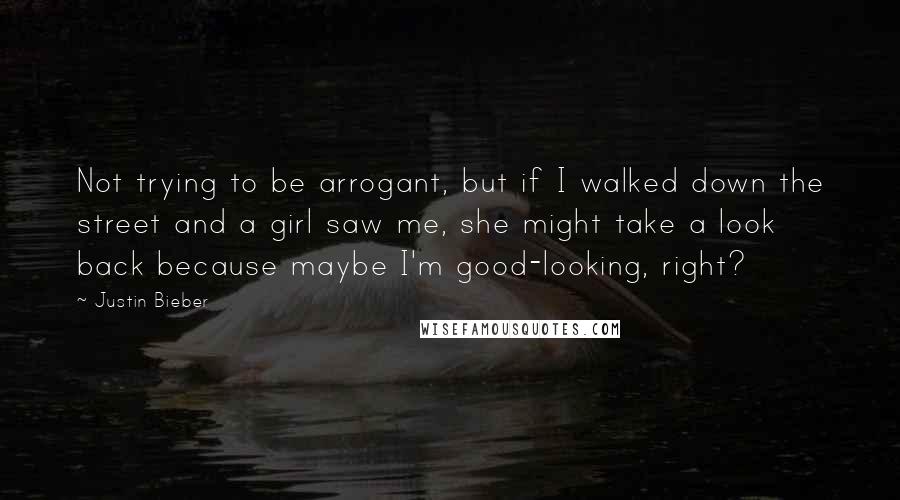 Justin Bieber Quotes: Not trying to be arrogant, but if I walked down the street and a girl saw me, she might take a look back because maybe I'm good-looking, right?