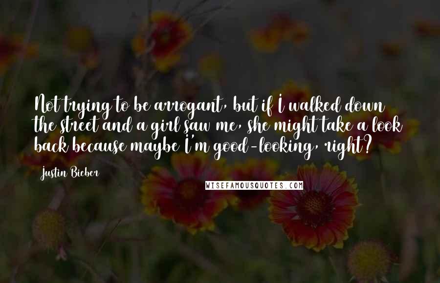 Justin Bieber Quotes: Not trying to be arrogant, but if I walked down the street and a girl saw me, she might take a look back because maybe I'm good-looking, right?