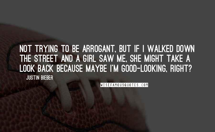 Justin Bieber Quotes: Not trying to be arrogant, but if I walked down the street and a girl saw me, she might take a look back because maybe I'm good-looking, right?