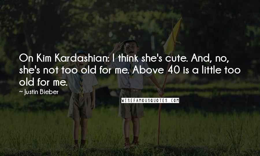 Justin Bieber Quotes: On Kim Kardashian: I think she's cute. And, no, she's not too old for me. Above 40 is a little too old for me.