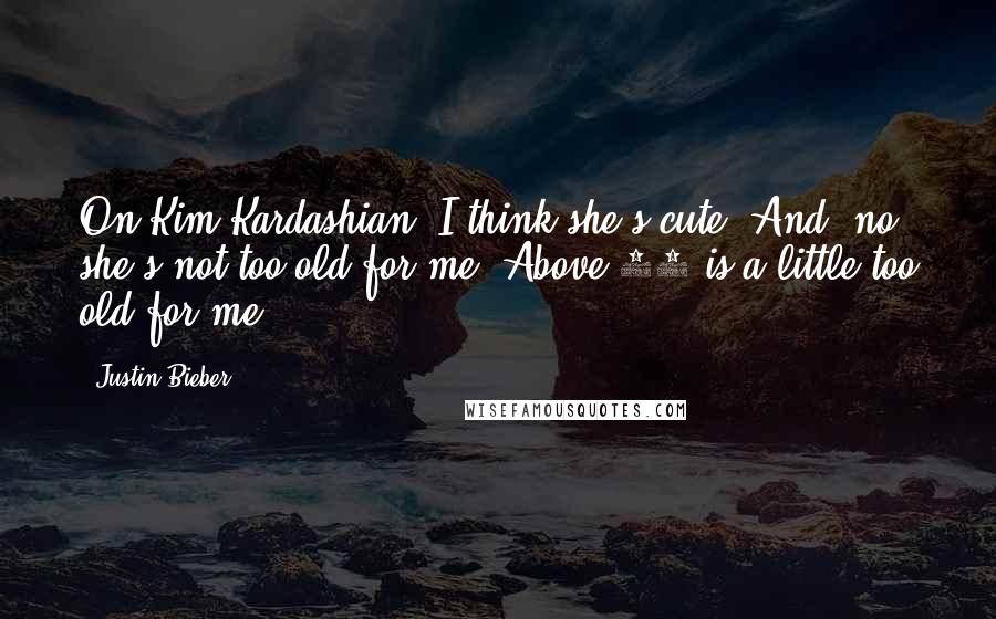 Justin Bieber Quotes: On Kim Kardashian: I think she's cute. And, no, she's not too old for me. Above 40 is a little too old for me.