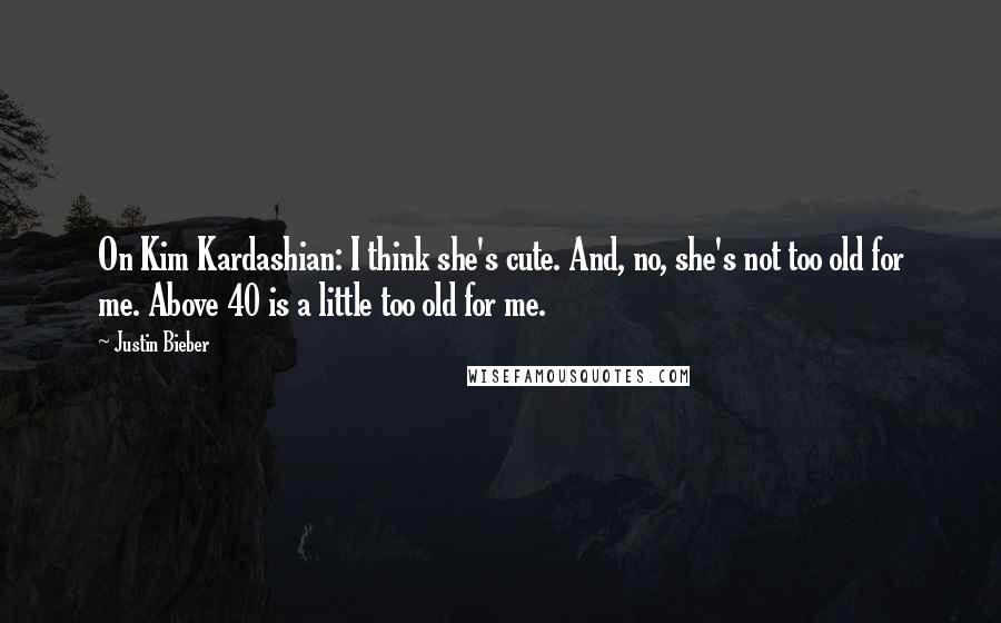 Justin Bieber Quotes: On Kim Kardashian: I think she's cute. And, no, she's not too old for me. Above 40 is a little too old for me.
