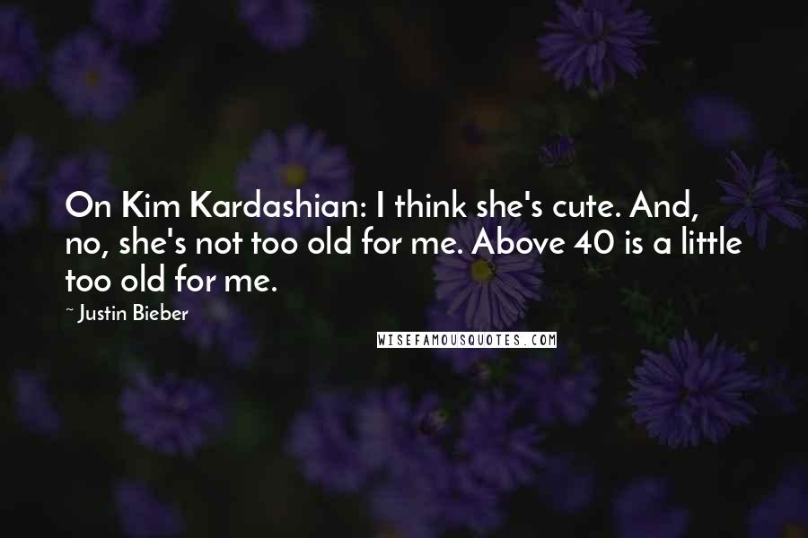 Justin Bieber Quotes: On Kim Kardashian: I think she's cute. And, no, she's not too old for me. Above 40 is a little too old for me.