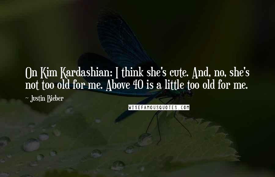 Justin Bieber Quotes: On Kim Kardashian: I think she's cute. And, no, she's not too old for me. Above 40 is a little too old for me.