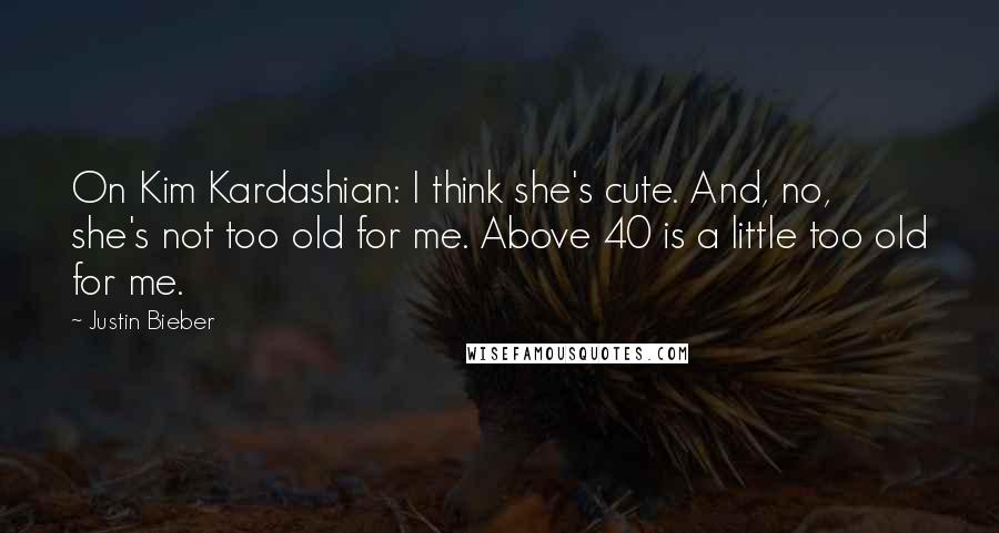 Justin Bieber Quotes: On Kim Kardashian: I think she's cute. And, no, she's not too old for me. Above 40 is a little too old for me.