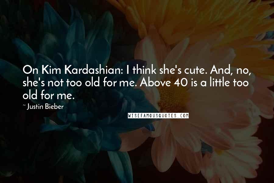 Justin Bieber Quotes: On Kim Kardashian: I think she's cute. And, no, she's not too old for me. Above 40 is a little too old for me.