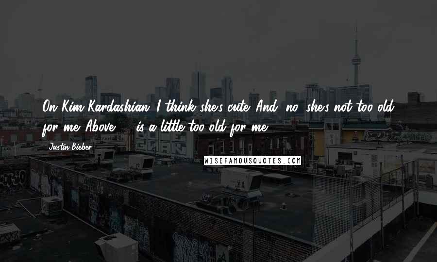 Justin Bieber Quotes: On Kim Kardashian: I think she's cute. And, no, she's not too old for me. Above 40 is a little too old for me.