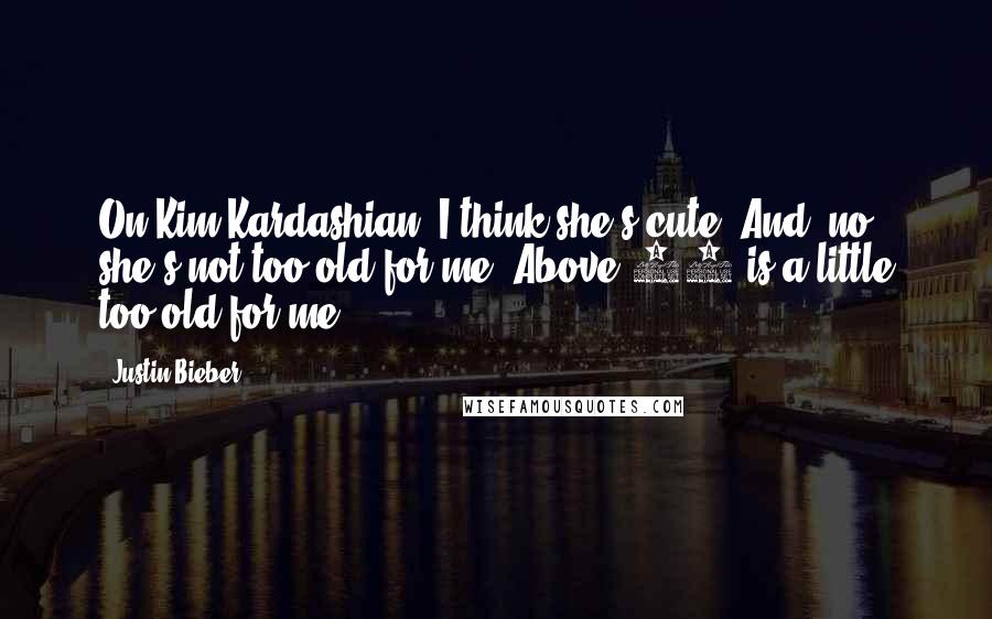 Justin Bieber Quotes: On Kim Kardashian: I think she's cute. And, no, she's not too old for me. Above 40 is a little too old for me.