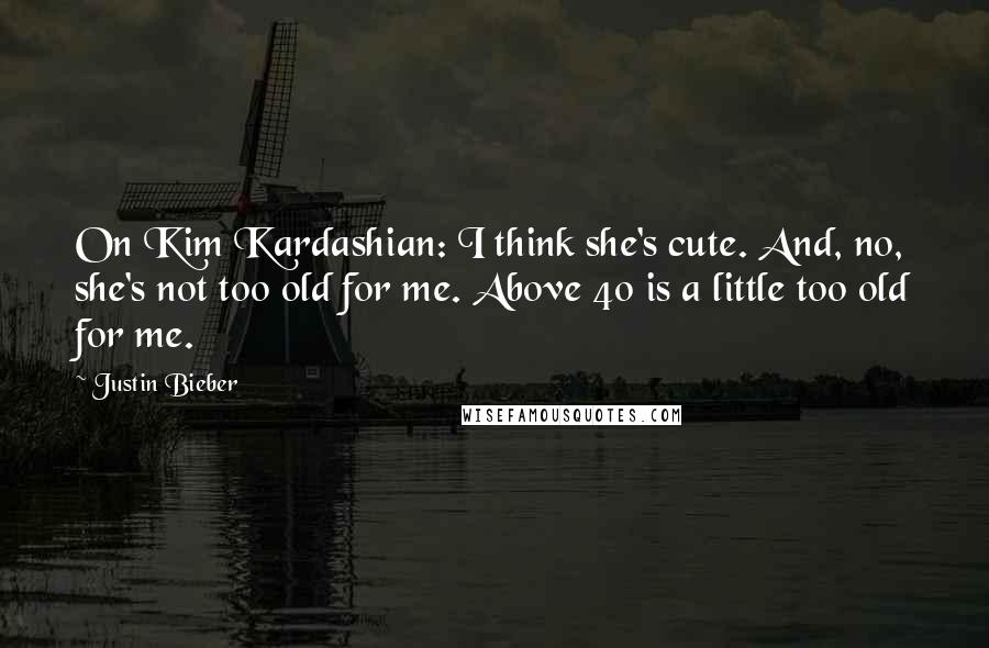 Justin Bieber Quotes: On Kim Kardashian: I think she's cute. And, no, she's not too old for me. Above 40 is a little too old for me.