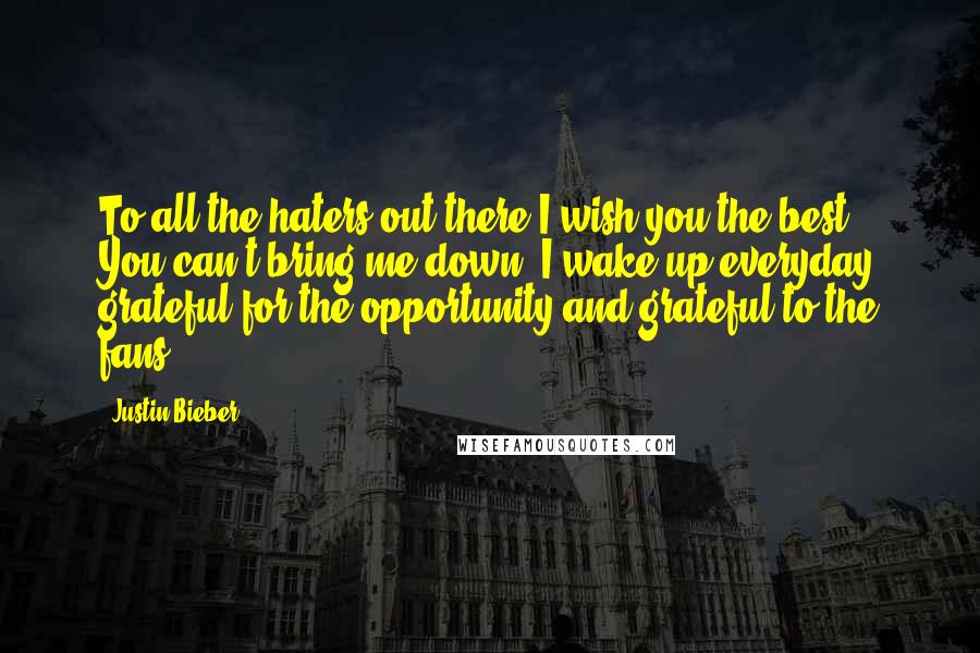 Justin Bieber Quotes: To all the haters out there I wish you the best. You can't bring me down. I wake up everyday grateful for the opportunity and grateful to the fans.
