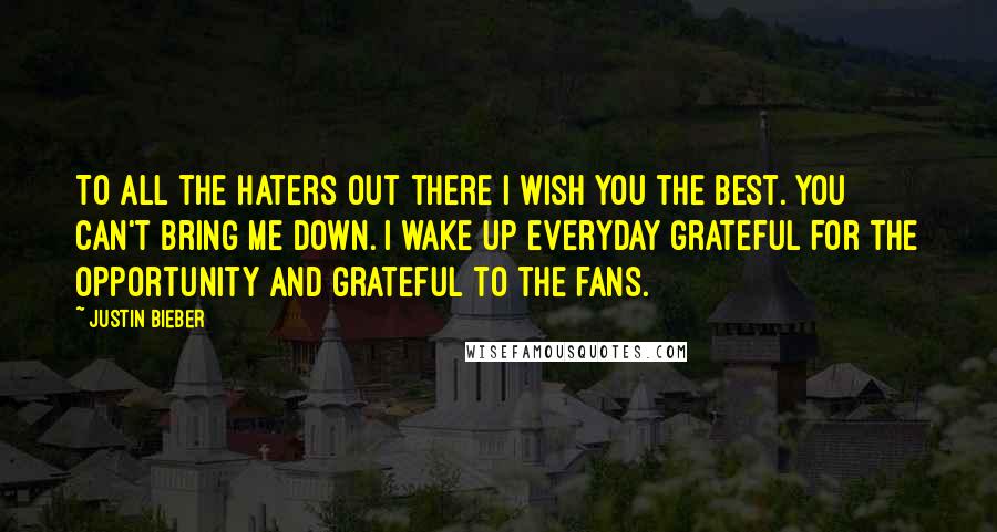 Justin Bieber Quotes: To all the haters out there I wish you the best. You can't bring me down. I wake up everyday grateful for the opportunity and grateful to the fans.