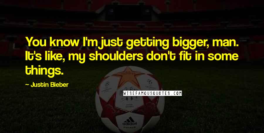 Justin Bieber Quotes: You know I'm just getting bigger, man. It's like, my shoulders don't fit in some things.