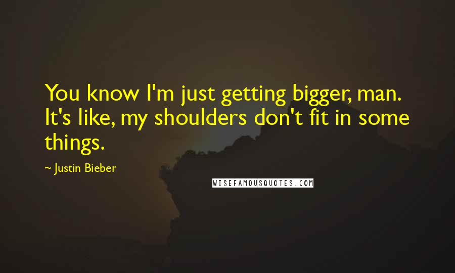 Justin Bieber Quotes: You know I'm just getting bigger, man. It's like, my shoulders don't fit in some things.