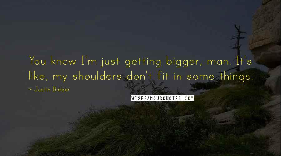 Justin Bieber Quotes: You know I'm just getting bigger, man. It's like, my shoulders don't fit in some things.