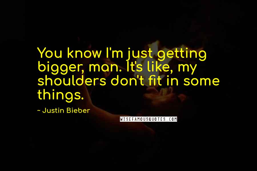 Justin Bieber Quotes: You know I'm just getting bigger, man. It's like, my shoulders don't fit in some things.