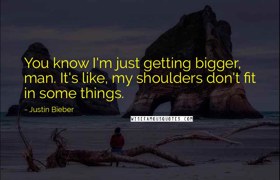 Justin Bieber Quotes: You know I'm just getting bigger, man. It's like, my shoulders don't fit in some things.