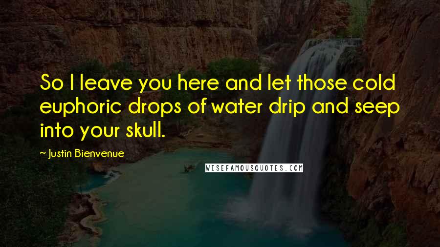 Justin Bienvenue Quotes: So I leave you here and let those cold euphoric drops of water drip and seep into your skull.