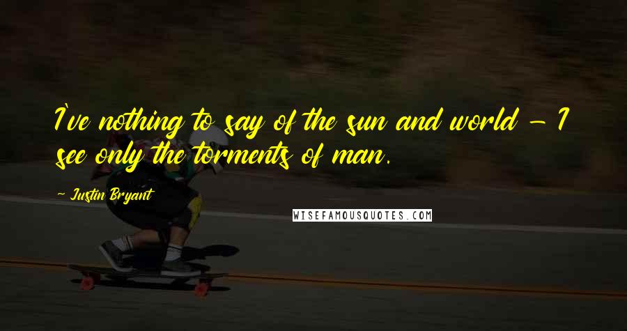 Justin Bryant Quotes: I've nothing to say of the sun and world - I see only the torments of man.