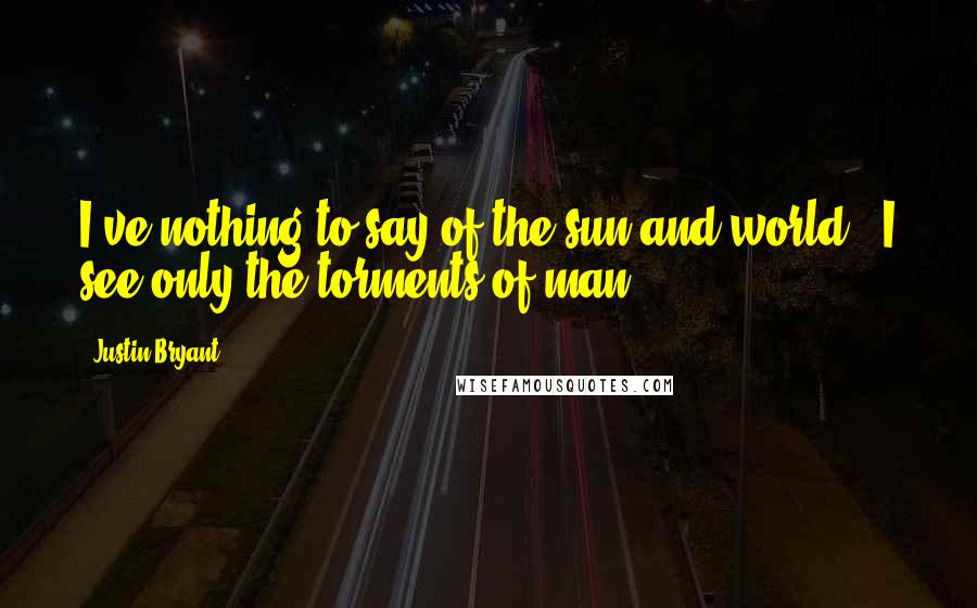 Justin Bryant Quotes: I've nothing to say of the sun and world - I see only the torments of man.